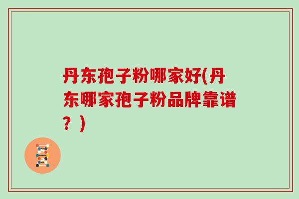 丹东孢子粉哪家好(丹东哪家孢子粉品牌靠谱？)