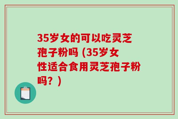 35岁女的可以吃灵芝孢子粉吗 (35岁女性适合食用灵芝孢子粉吗？)