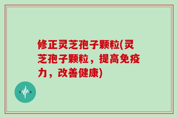 修正灵芝孢子颗粒(灵芝孢子颗粒，提高免疫力，改善健康)