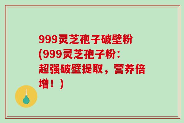 999灵芝孢子破壁粉(999灵芝孢子粉：超强破壁提取，营养倍增！)