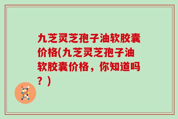 九芝灵芝孢子油软胶囊价格(九芝灵芝孢子油软胶囊价格，你知道吗？)