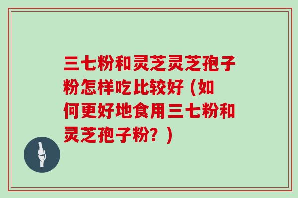 三七粉和灵芝灵芝孢子粉怎样吃比较好 (如何更好地食用三七粉和灵芝孢子粉？)