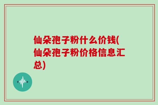仙朵孢子粉什么价钱(仙朵孢子粉价格信息汇总)