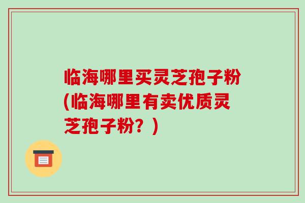 临海哪里买灵芝孢子粉(临海哪里有卖优质灵芝孢子粉？)