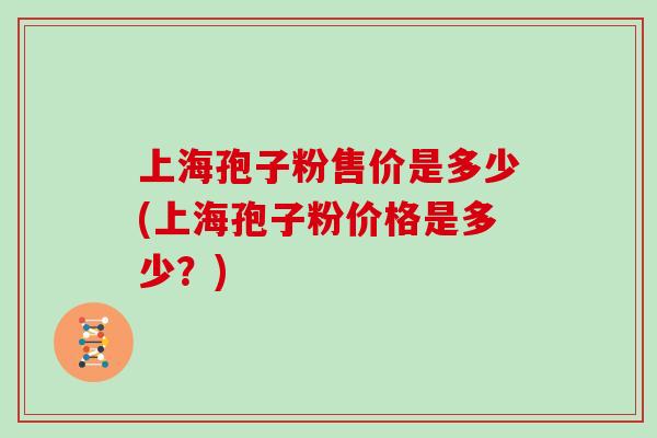 上海孢子粉售价是多少(上海孢子粉价格是多少？)