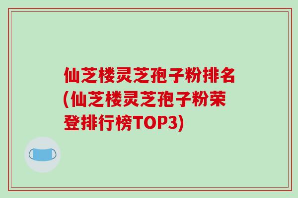 仙芝楼灵芝孢子粉排名(仙芝楼灵芝孢子粉荣登排行榜TOP3)