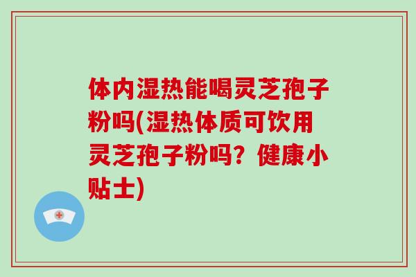 体内湿热能喝灵芝孢子粉吗(湿热体质可饮用灵芝孢子粉吗？健康小贴士)