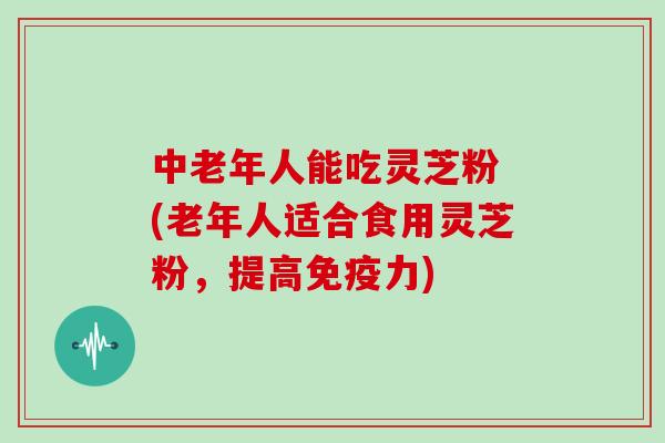 中老年人能吃灵芝粉 (老年人适合食用灵芝粉，提高免疫力)