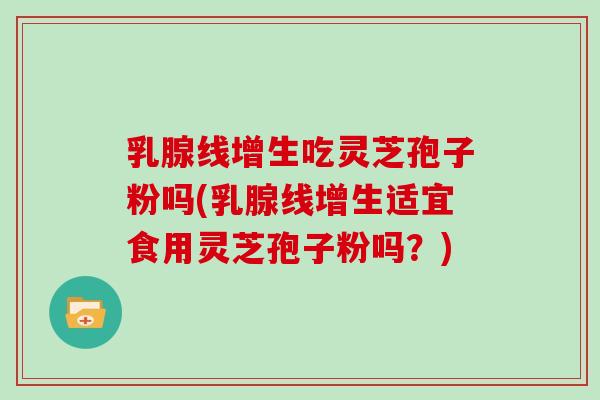 乳腺线增生吃灵芝孢子粉吗(乳腺线增生适宜食用灵芝孢子粉吗？)