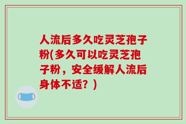 人流后多久吃灵芝孢子粉(多久可以吃灵芝孢子粉，安全缓解人流后身体不适？)