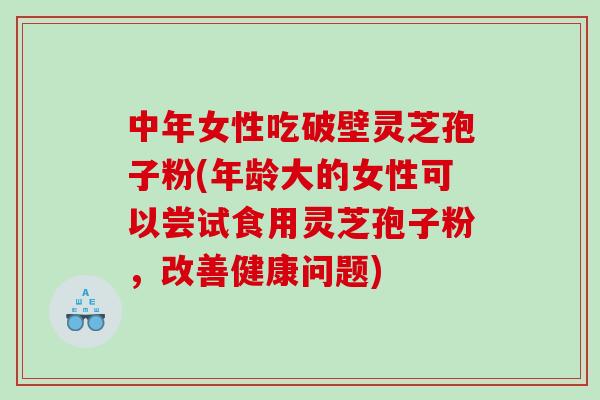 中年女性吃破壁灵芝孢子粉(年龄大的女性可以尝试食用灵芝孢子粉，改善健康问题)