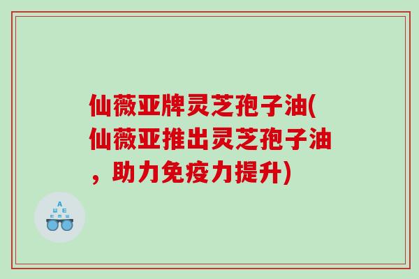 仙薇亚牌灵芝孢子油(仙薇亚推出灵芝孢子油，助力免疫力提升)