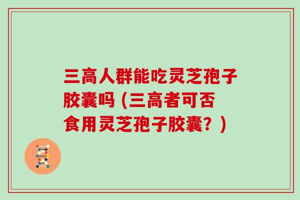 人群能吃灵芝孢子胶囊吗 (者可否食用灵芝孢子胶囊？)