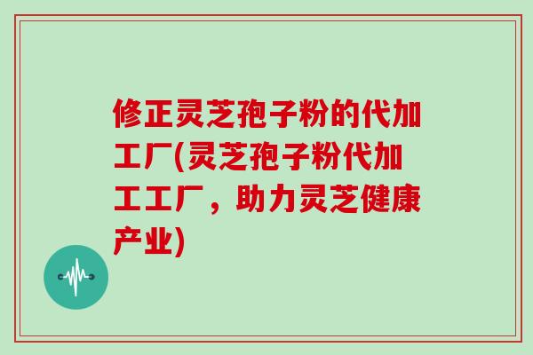 修正灵芝孢子粉的代加工厂(灵芝孢子粉代加工工厂，助力灵芝健康产业)