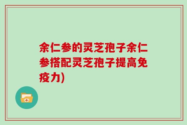 余仁参的灵芝孢子余仁参搭配灵芝孢子提高免疫力)