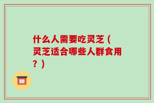 什么人需要吃灵芝 (灵芝适合哪些人群食用？)