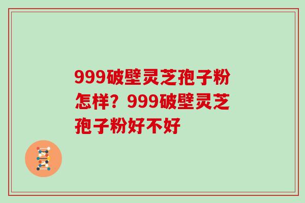 999破壁灵芝孢子粉怎样？999破壁灵芝孢子粉好不好