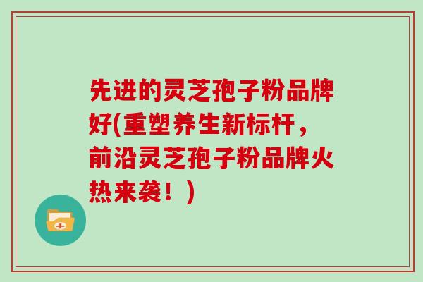 先进的灵芝孢子粉品牌好(重塑养生新标杆，前沿灵芝孢子粉品牌火热来袭！)
