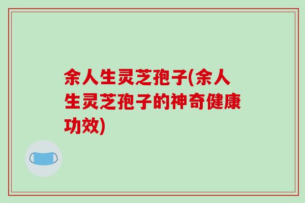 余人生灵芝孢子(余人生灵芝孢子的神奇健康功效)
