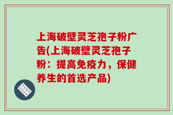 上海破壁灵芝孢子粉广告(上海破壁灵芝孢子粉：提高免疫力，保健养生的首选产品)