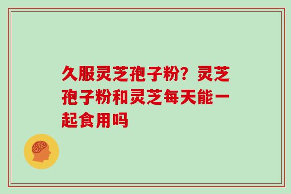 久服灵芝孢子粉？灵芝孢子粉和灵芝每天能一起食用吗