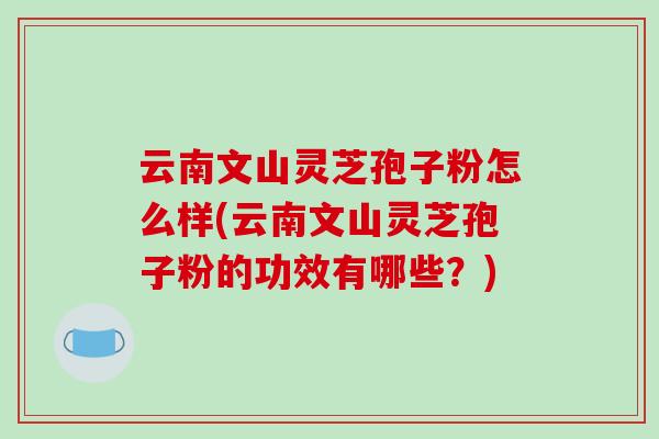 云南文山灵芝孢子粉怎么样(云南文山灵芝孢子粉的功效有哪些？)