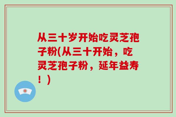 从三十岁开始吃灵芝孢子粉(从三十开始，吃灵芝孢子粉，延年益寿！)