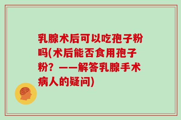 乳腺术后可以吃孢子粉吗(术后能否食用孢子粉？——解答乳腺手术人的疑问)