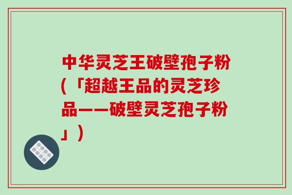 中华灵芝王破壁孢子粉(「超越王品的灵芝珍品——破壁灵芝孢子粉」)