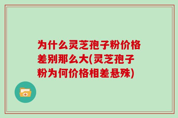 为什么灵芝孢子粉价格差别那么大(灵芝孢子粉为何价格相差悬殊)