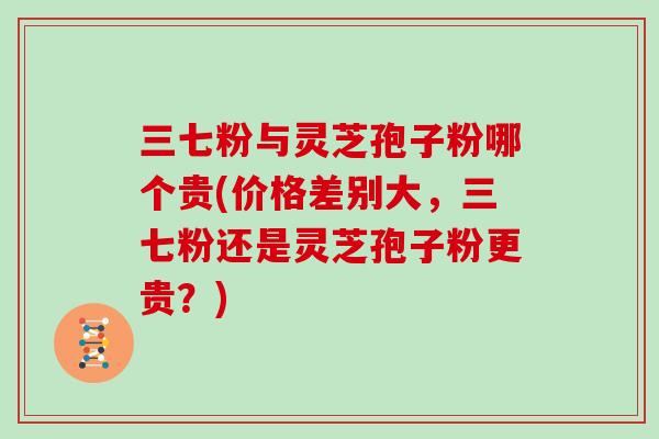 三七粉与灵芝孢子粉哪个贵(价格差别大，三七粉还是灵芝孢子粉更贵？)