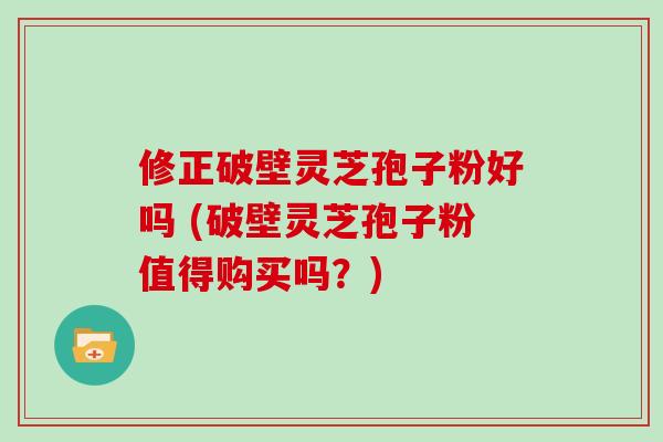 修正破壁灵芝孢子粉好吗 (破壁灵芝孢子粉值得购买吗？)