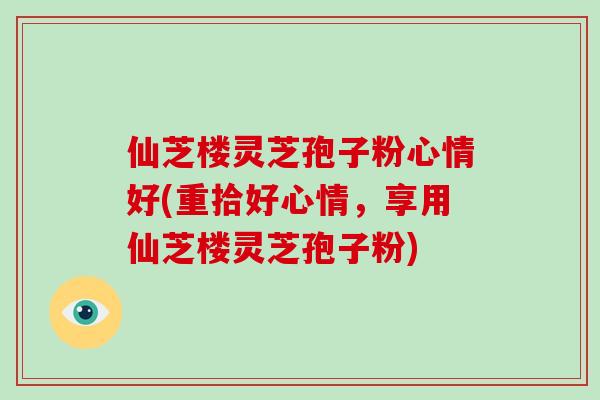 仙芝楼灵芝孢子粉心情好(重拾好心情，享用仙芝楼灵芝孢子粉)