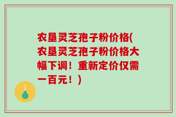 农垦灵芝孢子粉价格(农垦灵芝孢子粉价格大幅下调！重新定价仅需一百元！)