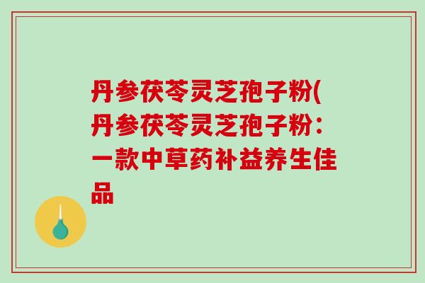 丹参茯苓灵芝孢子粉(丹参茯苓灵芝孢子粉：一款中草药补益养生佳品