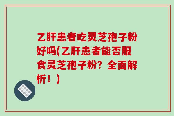 患者吃灵芝孢子粉好吗(患者能否服食灵芝孢子粉？全面解析！)