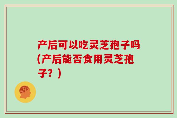 产后可以吃灵芝孢子吗(产后能否食用灵芝孢子？)