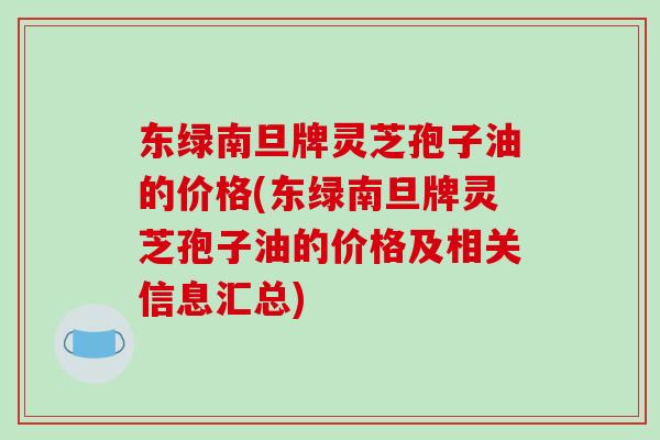 东绿南旦牌灵芝孢子油的价格(东绿南旦牌灵芝孢子油的价格及相关信息汇总)