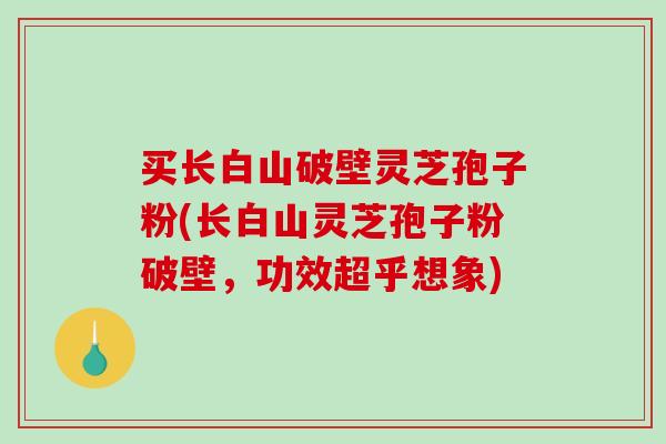 买长白山破壁灵芝孢子粉(长白山灵芝孢子粉破壁，功效超乎想象)