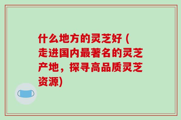 什么地方的灵芝好 (走进国内著名的灵芝产地，探寻高品质灵芝资源)
