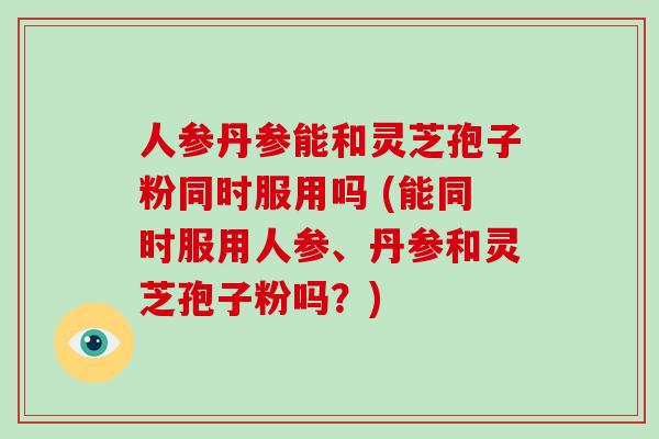 人参丹参能和灵芝孢子粉同时服用吗 (能同时服用人参、丹参和灵芝孢子粉吗？)