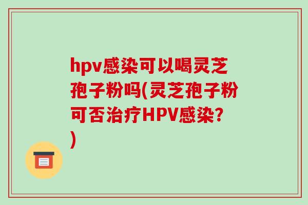 hpv可以喝灵芝孢子粉吗(灵芝孢子粉可否HPV？)