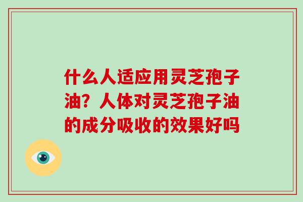 什么人适应用灵芝孢子油？人体对灵芝孢子油的成分吸收的效果好吗