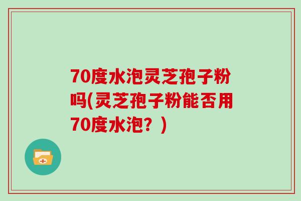 70度水泡灵芝孢子粉吗(灵芝孢子粉能否用70度水泡？)