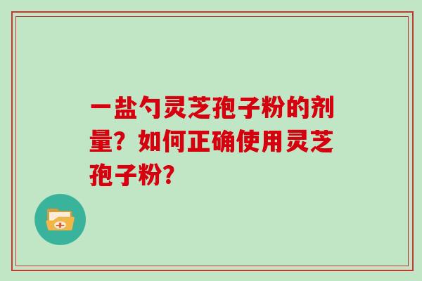 一盐勺灵芝孢子粉的剂量？如何正确使用灵芝孢子粉？
