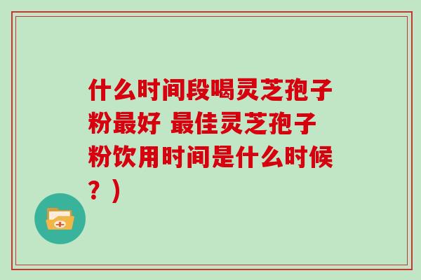 什么时间段喝灵芝孢子粉好 佳灵芝孢子粉饮用时间是什么时候？)