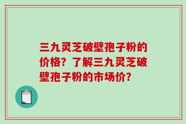 三九灵芝破壁孢子粉的价格？了解三九灵芝破壁孢子粉的市场价？