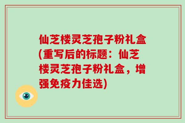 仙芝楼灵芝孢子粉礼盒(重写后的标题：仙芝楼灵芝孢子粉礼盒，增强免疫力佳选)