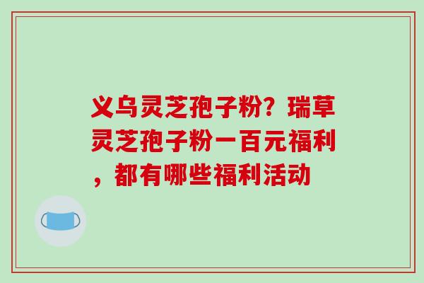 义乌灵芝孢子粉？瑞草灵芝孢子粉一百元福利，都有哪些福利活动