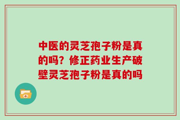中医的灵芝孢子粉是真的吗？修正药业生产破壁灵芝孢子粉是真的吗